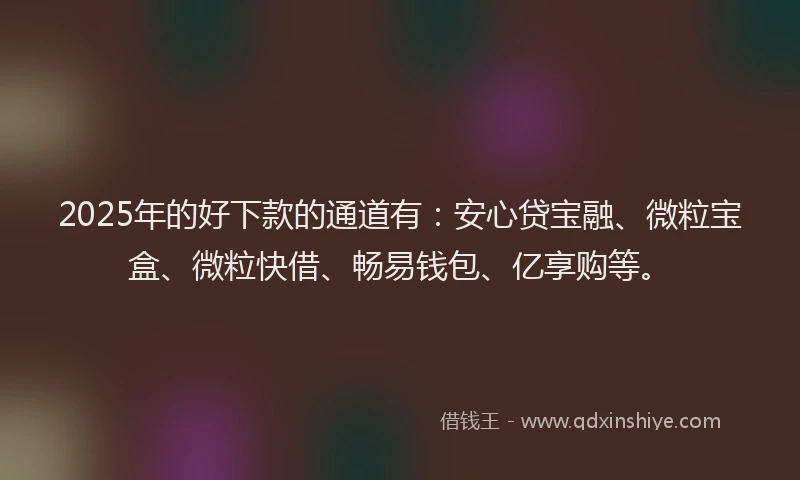 2025年的好下款的通道有：安心贷宝融、微粒宝盒、微粒快借、畅易钱包、亿享购等。
