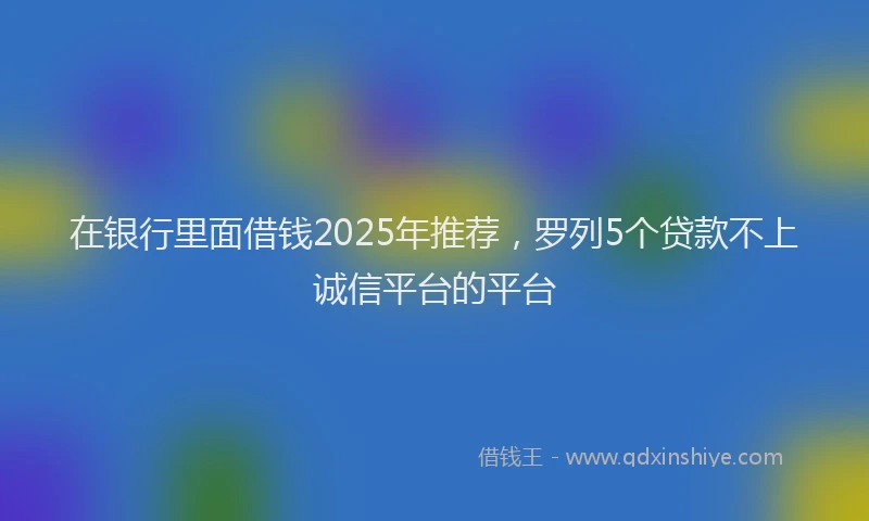 在银行里面借钱2025年推荐，罗列5个贷款不上诚信平台的平台