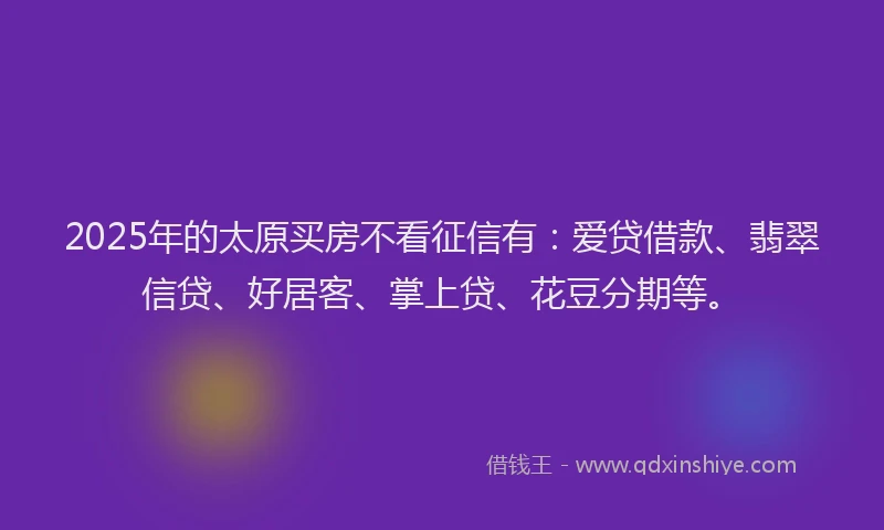 2025年的太原买房不看征信有：爱贷借款、翡翠信贷、好居客、掌上贷、花豆分期等。