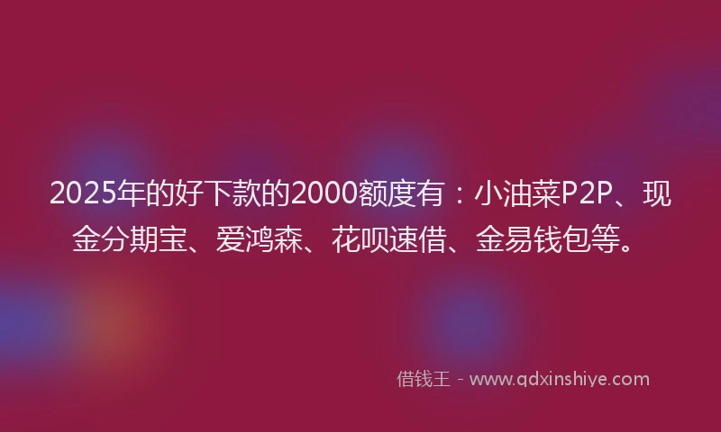 2025年的好下款的2000额度有：小油菜P2P、现金分期宝、爱鸿森、花呗速借、金易钱包等。