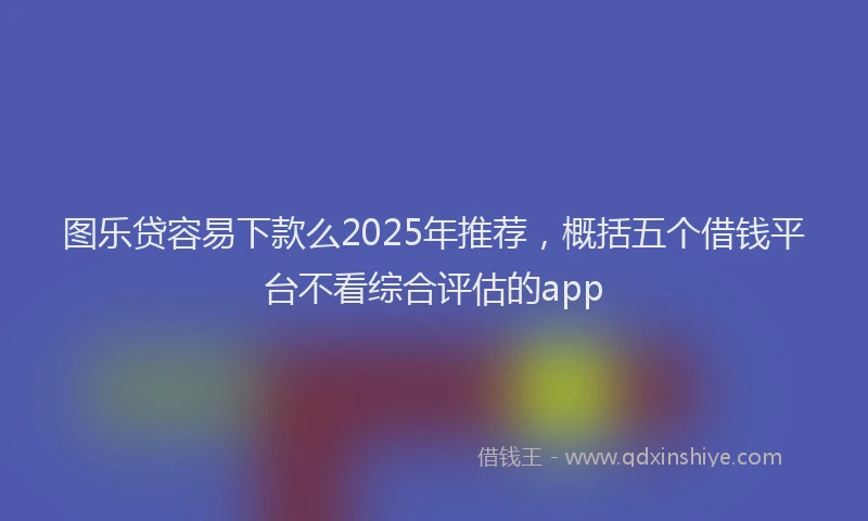 图乐贷容易下款么2025年推荐，概括五个借钱平台不看综合评估的app
