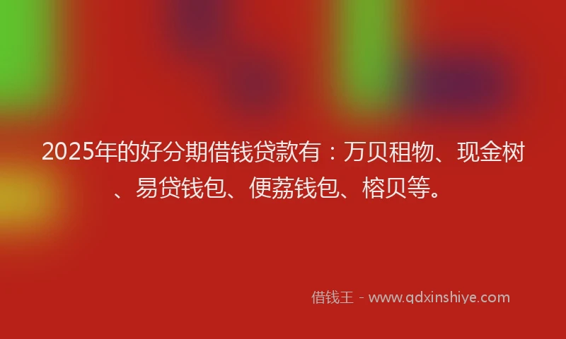 2025年的好分期借钱贷款有：万贝租物、现金树、易贷钱包、便荔钱包、榕贝等。