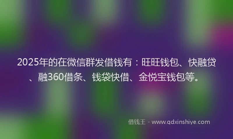 2025年的在微信群发借钱有：旺旺钱包、快融贷、融360借条、钱袋快借、金悦宝钱包等。