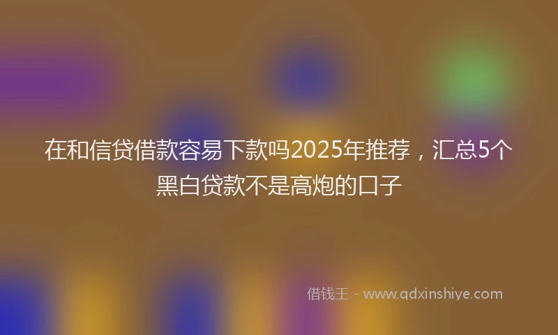 在和信贷借款容易下款吗2025年推荐，汇总5个黑白贷款不是高炮的口子