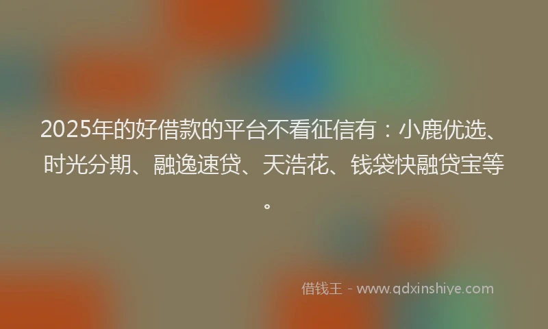 2025年的好借款的平台不看征信有：小鹿优选、时光分期、融逸速贷、天浩花、钱袋快融贷宝等。