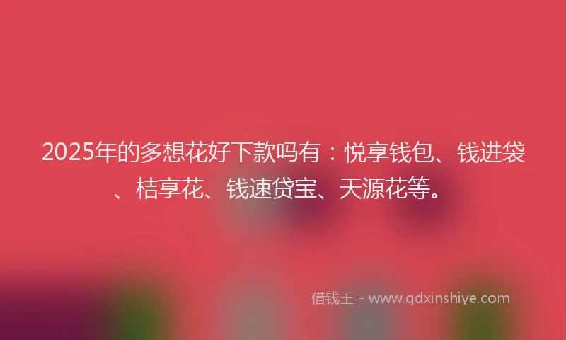 2025年的多想花好下款吗有：悦享钱包、钱进袋、桔享花、钱速贷宝、天源花等。
