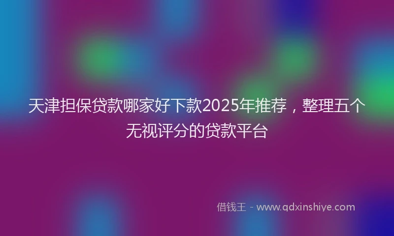 天津担保贷款哪家好下款2025年推荐，整理五个无视评分的贷款平台