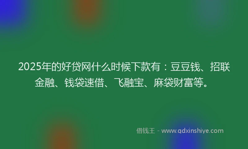 2025年的好贷网什么时候下款有：豆豆钱、招联金融、钱袋速借、飞融宝、麻袋财富等。