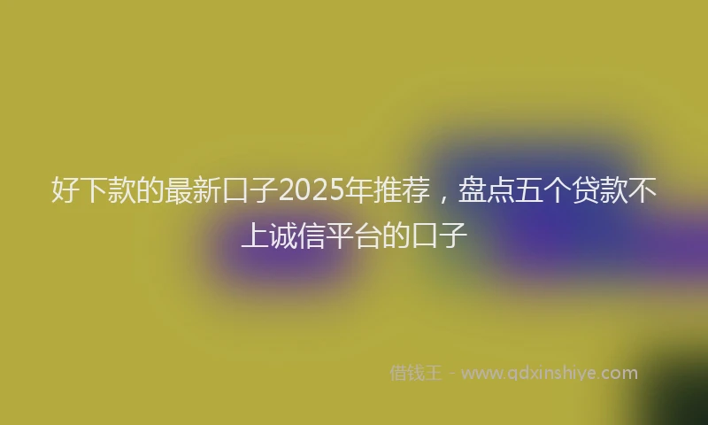 好下款的最新口子2025年推荐，盘点五个贷款不上诚信平台的口子