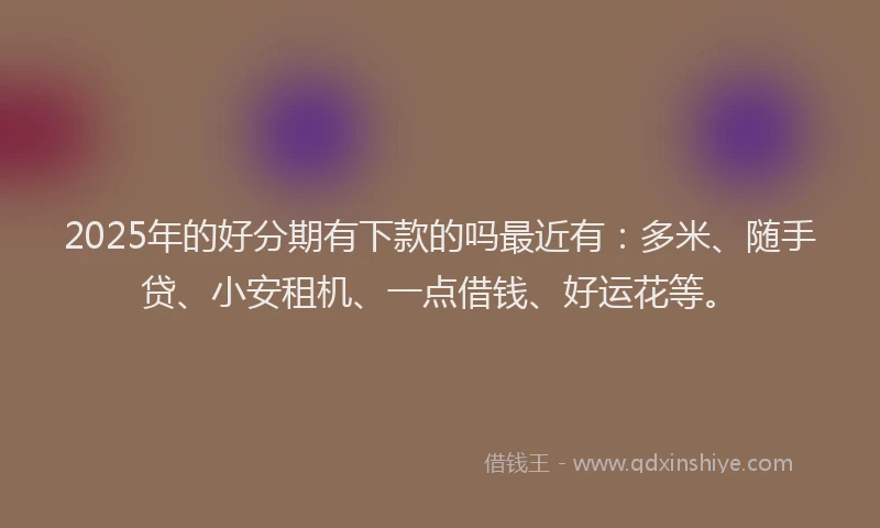 2025年的好分期有下款的吗最近有：多米、随手贷、小安租机、一点借钱、好运花等。