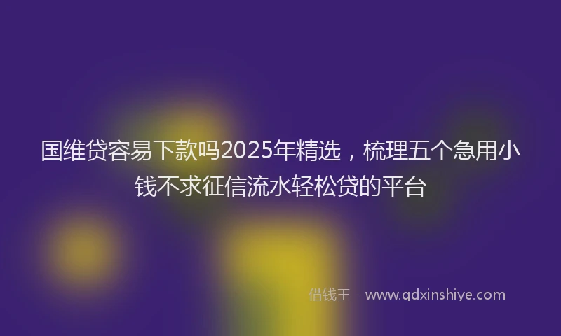 国维贷容易下款吗2025年精选，梳理五个急用小钱不求征信流水轻松贷的平台