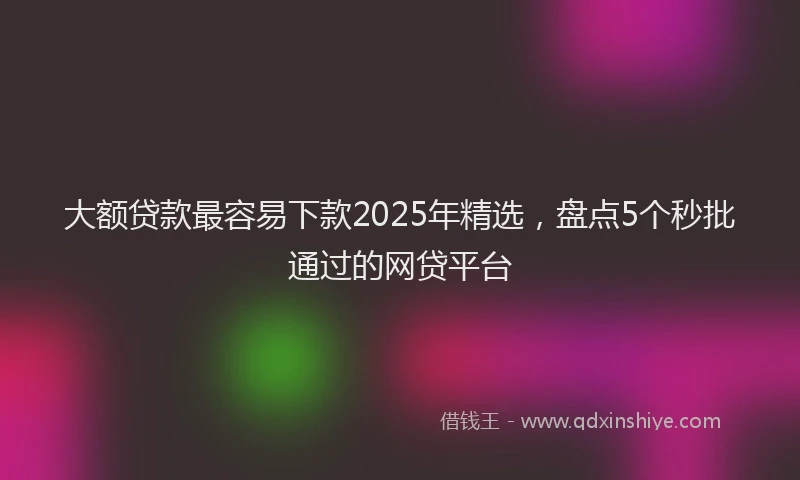 大额贷款最容易下款2025年精选，盘点5个秒批通过的网贷平台