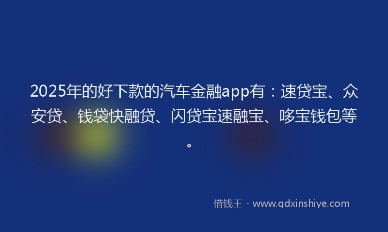2025年的好下款的汽车金融app有：速贷宝、众安贷、钱袋快融贷、闪贷宝速融宝、哆宝钱包等。