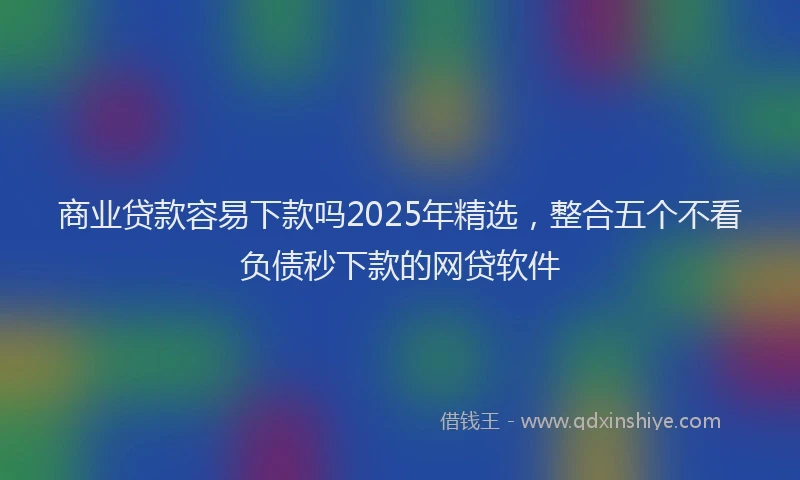 商业贷款容易下款吗2025年精选，整合五个不看负债秒下款的网贷软件