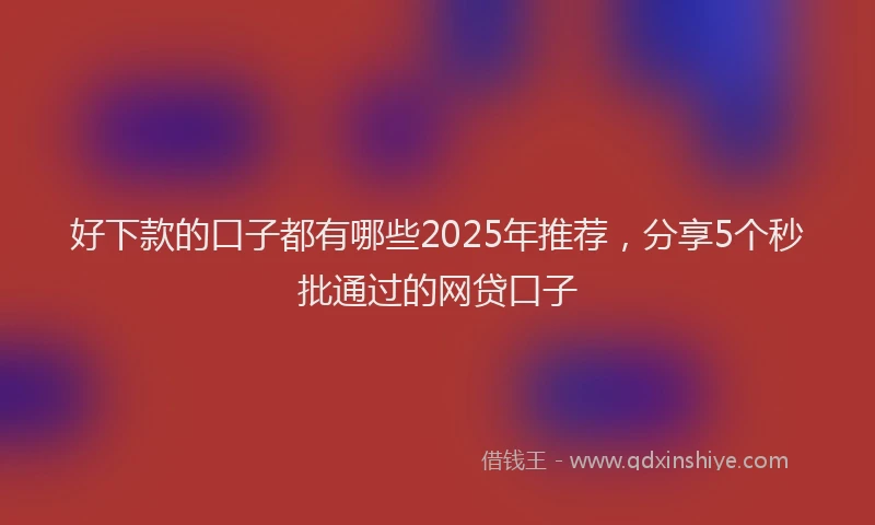 好下款的口子都有哪些2025年推荐，分享5个秒批通过的网贷口子