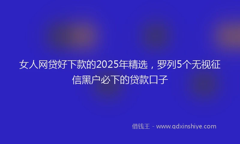 女人网贷好下款的2025年精选，罗列5个无视征信黑户必下的贷款口子