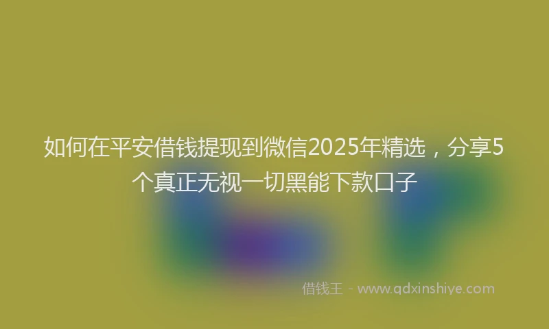 如何在平安借钱提现到微信2025年精选，分享5个真正无视一切黑能下款口子