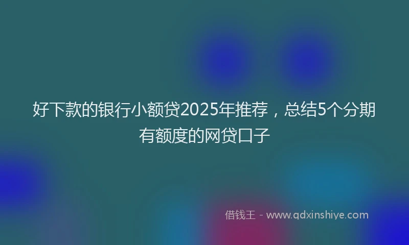好下款的银行小额贷2025年推荐，总结5个分期有额度的网贷口子