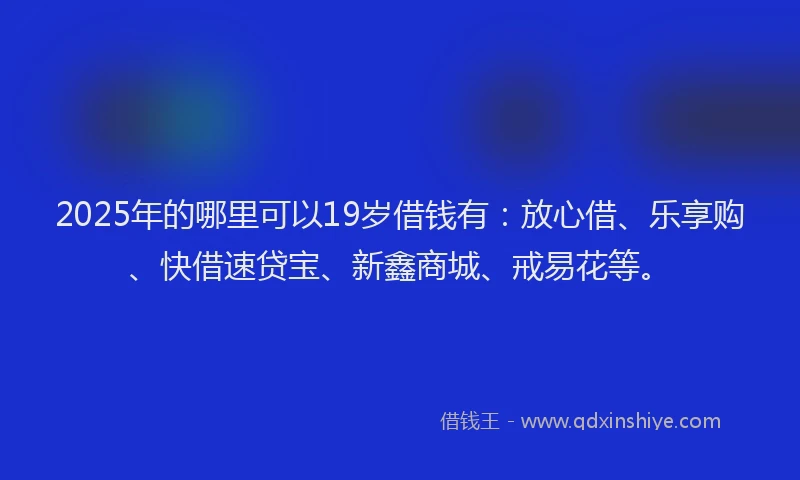 2025年的哪里可以19岁借钱有：放心借、乐享购、快借速贷宝、新鑫商城、戒易花等。