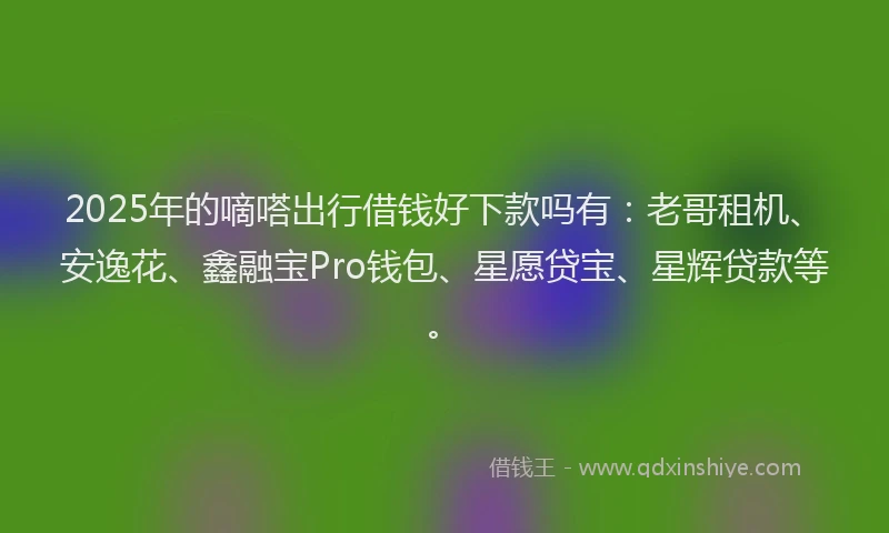 2025年的嘀嗒出行借钱好下款吗有：老哥租机、安逸花、鑫融宝Pro钱包、星愿贷宝、星辉贷款等。