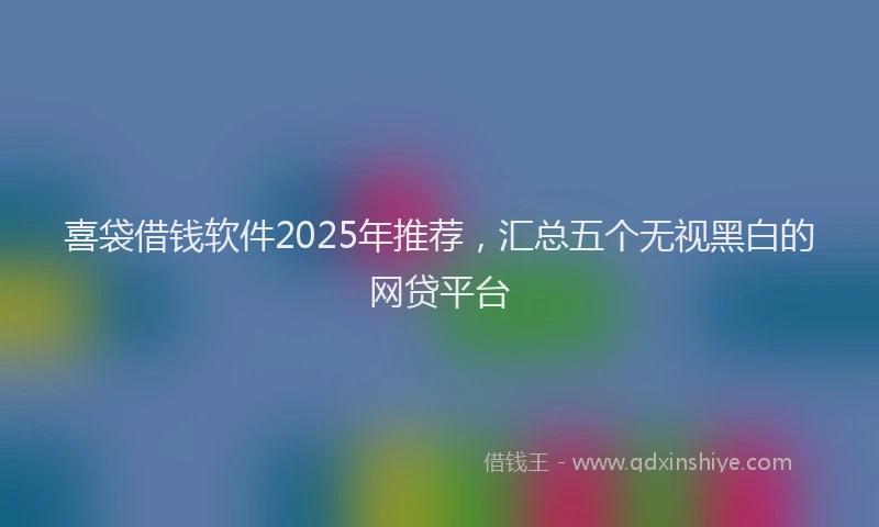 喜袋借钱软件2025年推荐，汇总五个无视黑白的网贷平台