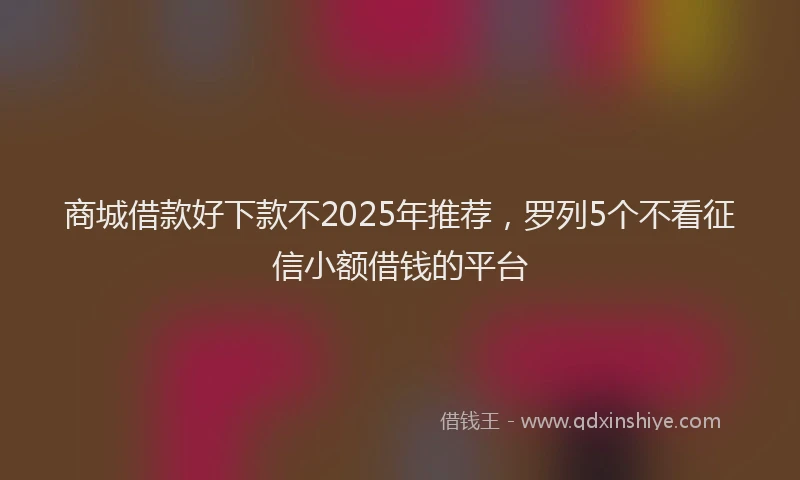商城借款好下款不2025年推荐，罗列5个不看征信小额借钱的平台