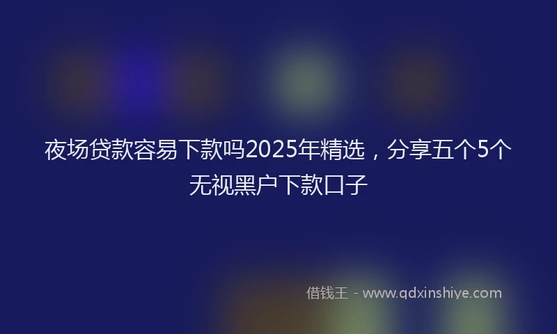 夜场贷款容易下款吗2025年精选，分享五个5个无视黑户下款口子