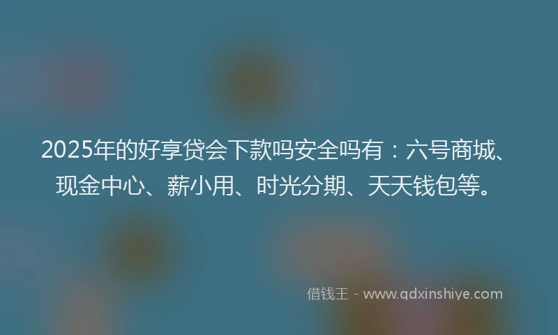 2025年的好享贷会下款吗安全吗有：六号商城、现金中心、薪小用、时光分期、天天钱包等。