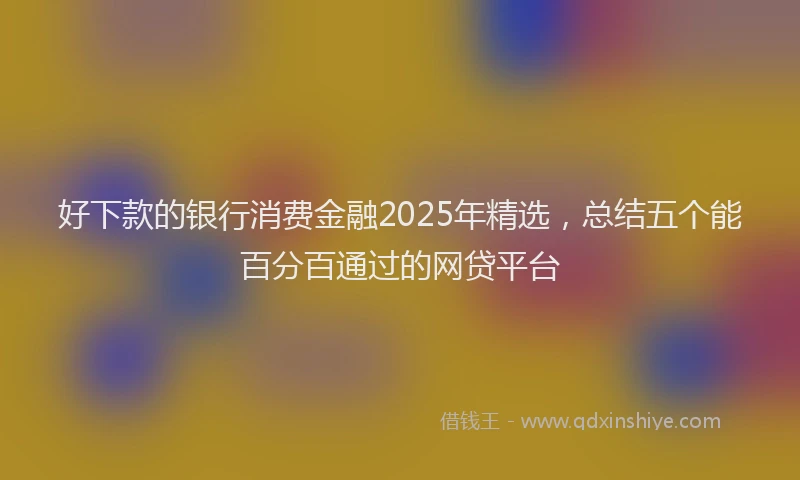 好下款的银行消费金融2025年精选，总结五个能百分百通过的网贷平台