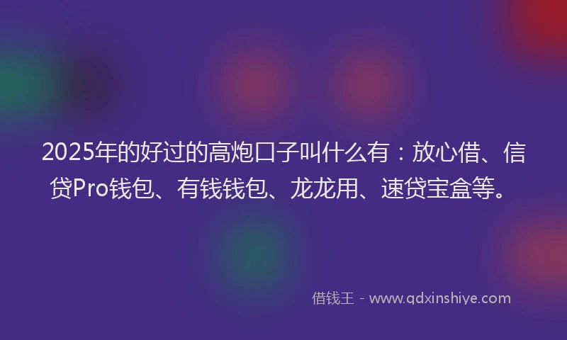 2025年的好过的高炮口子叫什么有：放心借、信贷Pro钱包、有钱钱包、龙龙用、速贷宝盒等。