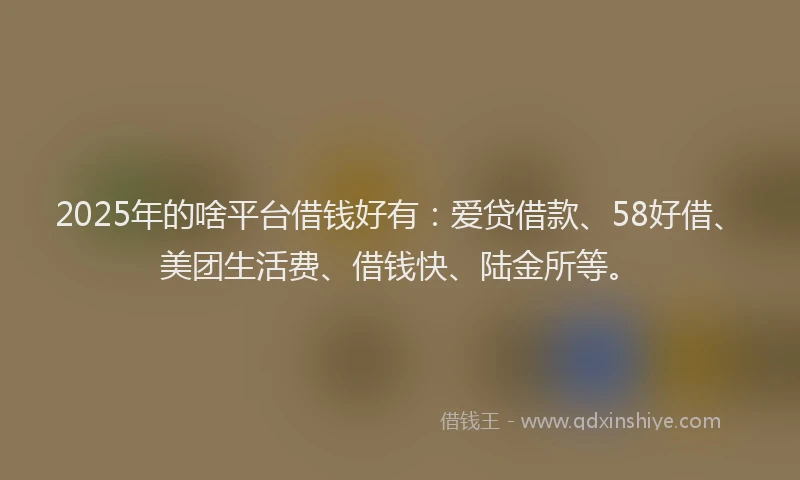 2025年的啥平台借钱好有：爱贷借款、58好借、美团生活费、借钱快、陆金所等。