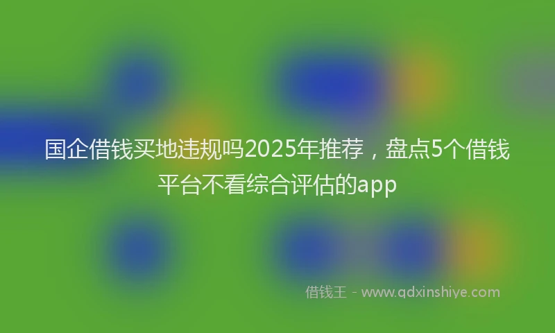 国企借钱买地违规吗2025年推荐，盘点5个借钱平台不看综合评估的app