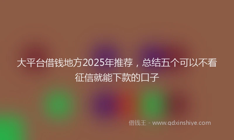 大平台借钱地方2025年推荐，总结五个可以不看征信就能下款的口子
