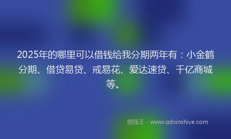 2025年的哪里可以借钱给我分期两年有：小金鹤分期、借贷易贷、戒易花、爱达速贷、千亿商城等。
