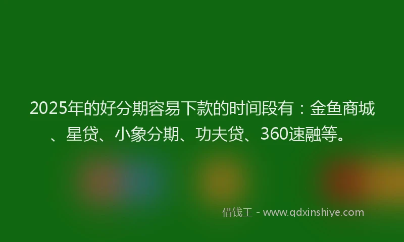 2025年的好分期容易下款的时间段有：金鱼商城、星贷、小象分期、功夫贷、360速融等。