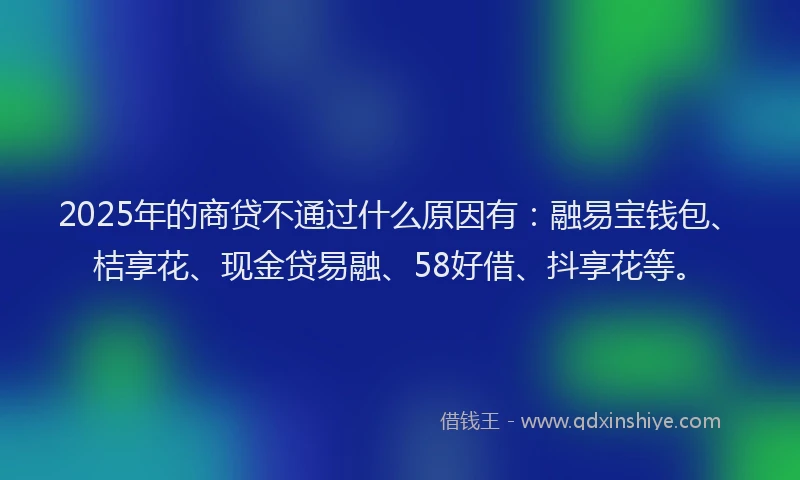2025年的商贷不通过什么原因有：融易宝钱包、桔享花、现金贷易融、58好借、抖享花等。