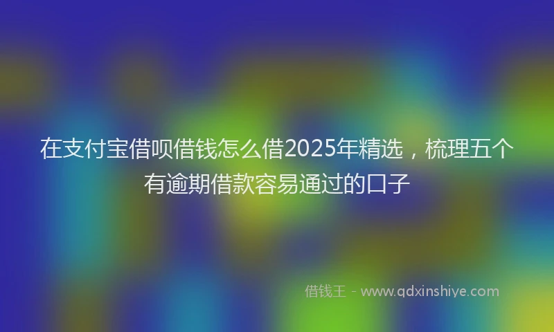 在支付宝借呗借钱怎么借2025年精选，梳理五个有逾期借款容易通过的口子