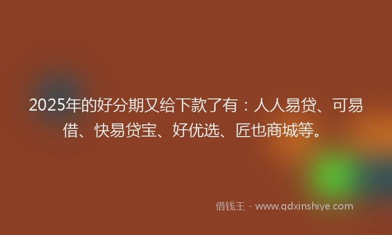 2025年的好分期又给下款了有：人人易贷、可易借、快易贷宝、好优选、匠也商城等。
