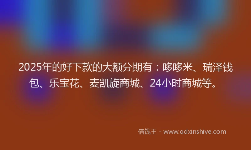2025年的好下款的大额分期有：哆哆米、瑞泽钱包、乐宝花、麦凯旋商城、24小时商城等。
