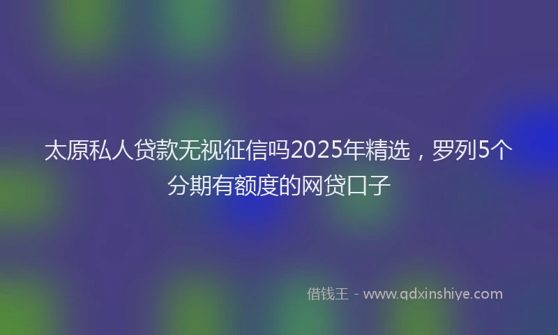 太原私人贷款无视征信吗2025年精选，罗列5个分期有额度的网贷口子