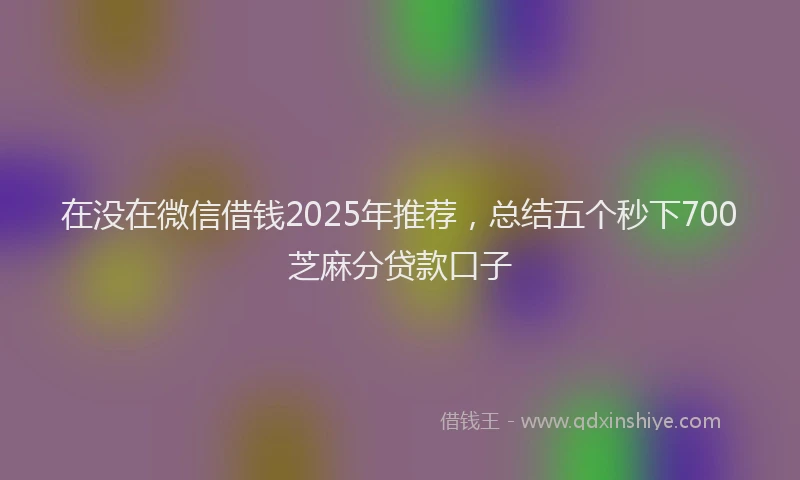 在没在微信借钱2025年推荐，总结五个秒下700芝麻分贷款口子