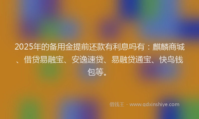 2025年的备用金提前还款有利息吗有：麒麟商城、借贷易融宝、安逸速贷、易融贷通宝、快鸟钱包等。