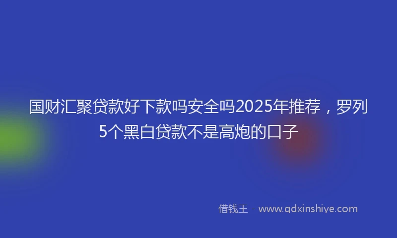 国财汇聚贷款好下款吗安全吗2025年推荐，罗列5个黑白贷款不是高炮的口子