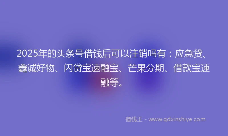 2025年的头条号借钱后可以注销吗有：应急贷、鑫诚好物、闪贷宝速融宝、芒果分期、借款宝速融等。