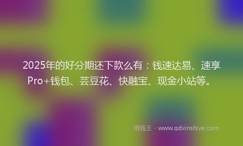2025年的好分期还下款么有：钱速达易、速享Pro+钱包、芸豆花、快融宝、现金小站等。