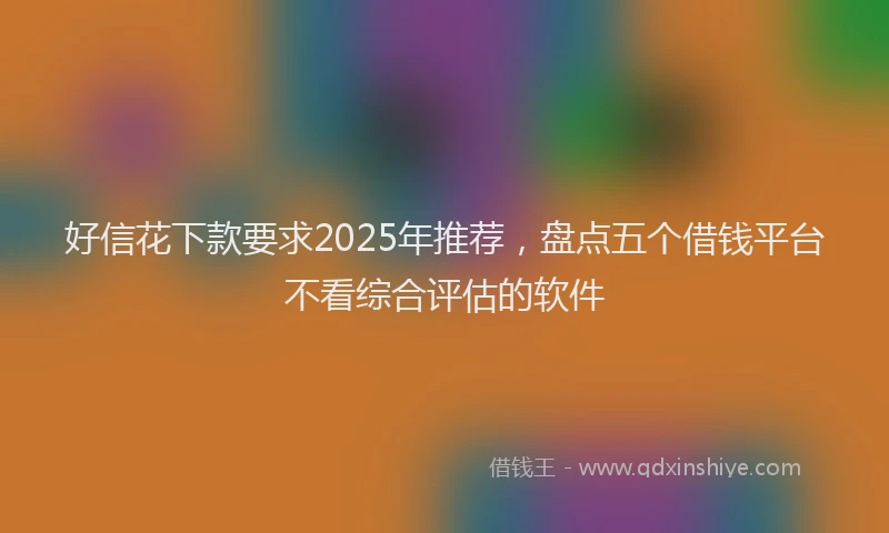 好信花下款要求2025年推荐，盘点五个借钱平台不看综合评估的软件
