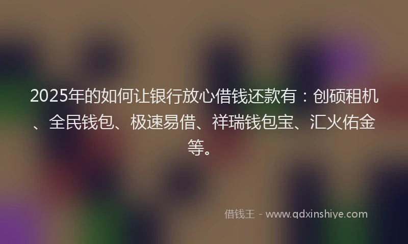 2025年的如何让银行放心借钱还款有：创硕租机、全民钱包、极速易借、祥瑞钱包宝、汇火佑金等。