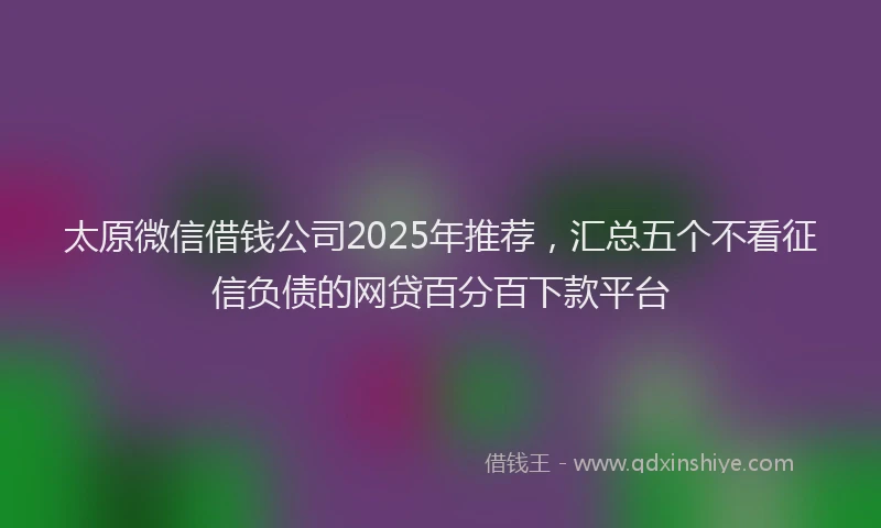 太原微信借钱公司2025年推荐，汇总五个不看征信负债的网贷百分百下款平台