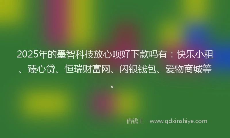 2025年的墨智科技放心呗好下款吗有：快乐小租、臻心贷、恒瑞财富网、闪银钱包、爱物商城等。