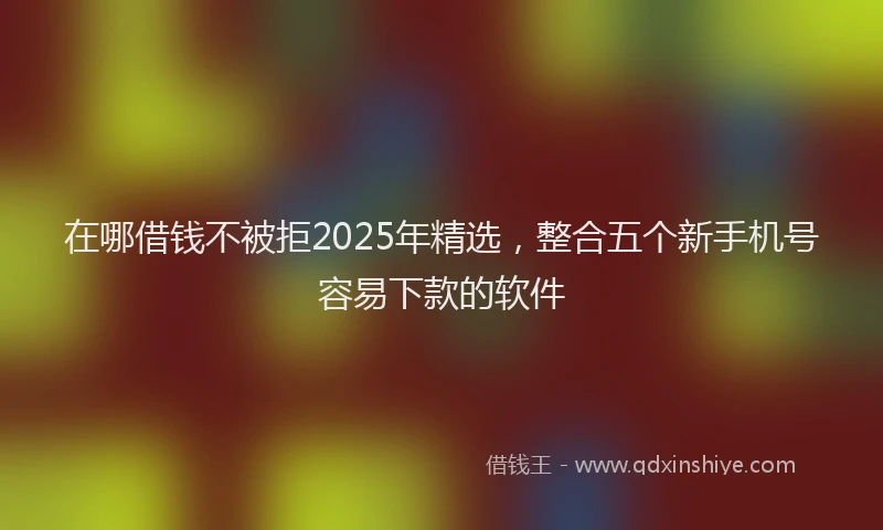在哪借钱不被拒2025年精选，整合五个新手机号容易下款的软件